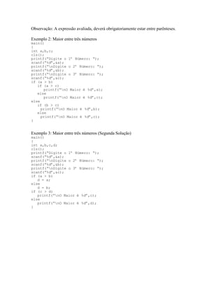 Observação: A expressão avaliada, deverá obrigatoriamente estar entre parênteses.
Exemplo 2: Maior entre três números
main()
{
int a,b,c;
cls();
printf(“Digite o 1º Número: “);
scanf(“%d”,&a);
printf(“nDigite o 2º Número: “);
scanf(“%d”,&b);
printf(“nDigite o 3º Número: “);
scanf(“%d”,&c);
if (a > b)
if (a > c)
printf(“nO Maior é %d”,a);
else
printf(“nO Maior é %d”,c);
else
if (b > c)
printf(“nO Maior é %d”,b);
else
printf(“nO Maior é %d”,c);
}
Exemplo 3: Maior entre três números (Segunda Solução)
main()
{
int a,b,c,d;
cls();
printf(“Digite o 1º Número: “);
scanf(“%d”,&a);
printf(“nDigite o 2º Número: “);
scanf(“%d”,&b);
printf(“nDigite o 3º Número: “);
scanf(“%d”,&c);
if (a > b)
d = a;
else
d = b;
if (c > d)
printf(“nO Maior é %d”,c);
else
printf(“nO Maior é %d”,d);
}
 