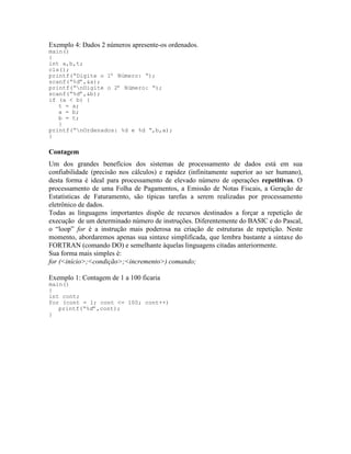 Exemplo 4: Dados 2 números apresente-os ordenados.
main()
{
int a,b,t;
cls();
printf(“Digite o 1º Número: “);
scanf(“%d”,&a);
printf(“nDigite o 2º Número: “);
scanf(“%d”,&b);
if (a < b) {
t = a;
a = b;
b = t;
}
printf(“nOrdenados: %d e %d “,b,a);
}
Contagem
Um dos grandes benefícios dos sistemas de processamento de dados está em sua
confiabilidade (precisão nos cálculos) e rapidez (infinitamente superior ao ser humano),
desta forma é ideal para processamento de elevado número de operações repetitivas. O
processamento de uma Folha de Pagamentos, a Emissão de Notas Fiscais, a Geração de
Estatísticas de Faturamento, são típicas tarefas a serem realizadas por processamento
eletrônico de dados.
Todas as linguagens importantes dispõe de recursos destinados a forçar a repetição de
execução de um determinado número de instruções. Diferentemente do BASIC e do Pascal,
o “loop” for é a instrução mais poderosa na criação de estruturas de repetição. Neste
momento, abordaremos apenas sua sintaxe simplificada, que lembra bastante a sintaxe do
FORTRAN (comando DO) e semelhante àquelas linguagens citadas anteriormente.
Sua forma mais simples é:
for (<início>;<condição>;<incremento>) comando;
Exemplo 1: Contagem de 1 a 100 ficaria
main()
{
int cont;
for (cont = 1; cont <= 100; cont++)
printf(“%d”,cont);
}
 