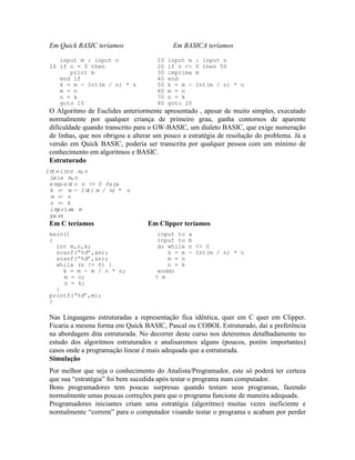 Em Quick BASIC teríamos Em BASICA teríamos
input m : input n 10 input m : input n
10 if n = 0 then 20 if n <> 0 then 50
print m 30 imprima m
end if 40 end
k = m - Int(m / n) * n 50 k = m - Int(m / n) * n
m = n 60 m = n
n = k 70 n = k
goto 10 80 goto 20
O Algoritmo de Euclides anteriormente apresentado , apesar de muito simples, executado
normalmente por qualquer criança de primeiro grau, ganha contornos de aparente
dificuldade quando transcrito para o GW-BASIC, um dialeto BASIC, que exige numeração
de linhas, que nos obrigou a alterar um pouco a estratégia de resolução do problema. Já a
versão em Quick BASIC, poderia ser transcrita por qualquer pessoa com um mínimo de
conhecimento em algoritmos e BASIC.
Estruturado
Inteiros m,n
Leia m,n
enquanto n <> 0 faça
k <- m - Int(m / n) * n
m <- n
n <- k
imprima m
pare
Em C teríamos Em Clipper teríamos
main() input to a
{ input to b
int m,n,k; do while n <> 0
scanf(“%d”,&m); k = m - Int(m / n) * n
scanf(“%d”,&n); m = n
while (n != 0) { n = k
k = m - m / n * n; enddo
m = n; ? m
n = k;
}
printf(“%d”,m);
}
Nas Linguagens estruturadas a representação fica idêntica, quer em C quer em Clipper.
Ficaria a mesma forma em Quick BASIC, Pascal ou COBOL Estruturado, daí a preferência
na abordagem dita estruturada. No decorrer deste curso nos deteremos detalhadamente no
estudo dos algoritmos estruturados e analisaremos alguns (poucos, porém importantes)
casos onde a programação linear é mais adequada que a estruturada.
Simulação
Por melhor que seja o conhecimento do Analista/Programador, este só poderá ter certeza
que sua “estratégia” foi bem sucedida após testar o programa num computador.
Bons programadores tem poucas surpresas quando testam seus programas, fazendo
normalmente umas poucas correções para que o programa funcione de maneira adequada.
Programadores iniciantes criam uma estratégia (algoritmo) muitas vezes ineficiente e
normalmente “correm” para o computador visando testar o programa e acabam por perder
 