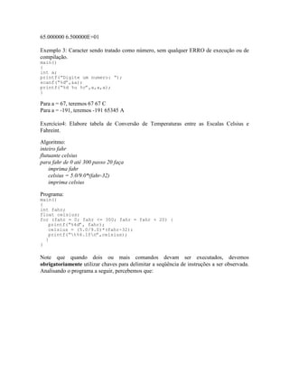 65.000000 6.500000E+01
Exemplo 3: Caracter sendo tratado como número, sem qualquer ERRO de execução ou de
compilação.
main()
{
int a;
printf(“Digite um numero: “);
scanf(“%d”,&a);
printf(“%d %u %c”,a,a,a);
}
Para a = 67, teremos 67 67 C
Para a = -191, teremos -191 65345 A
Exercício4: Elabore tabela de Conversão de Temperaturas entre as Escalas Celsius e
Fahreint.
Algoritmo:
inteiro fahr
flutuante celsius
para fahr de 0 até 300 passo 20 faça
imprima fahr
celsius = 5.0/9.0*(fahr-32)
imprima celsius
Programa:
main()
{
int fahr;
float celsius;
for (fahr = 0; fahr <= 300; fahr = fahr + 20) {
printf(“%4d”, fahr);
celsius = (5.0/9.0)*(fahr-32);
printf(“t%6.1fn”,celsius);
}
}
Note que quando dois ou mais comandos devam ser executados, devemos
obrigatoriamente utilizar chaves para delimitar a seqüência de instruções a ser observada.
Analisando o programa a seguir, percebemos que:
 