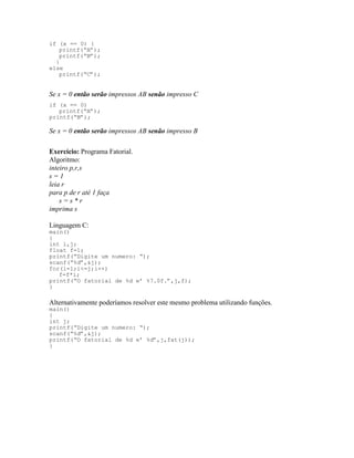 if (x == 0) {
printf(“A”);
printf(“B”);
}
else
printf(“C”);
Se x = 0 então serão impressos AB senão impresso C
if (x == 0)
printf(“A”);
printf(“B”);
Se x = 0 então serão impressos AB senão impresso B
Exercício: Programa Fatorial.
Algoritmo:
inteiro p,r,s
s = 1
leia r
para p de r até 1 faça
s = s * r
imprima s
Linguagem C:
main()
{
int i,j;
float f=1;
printf(“Digite um numero: “);
scanf(“%d”,&j);
for(i=1;i<=j;i++)
f=f*i;
printf(“O fatorial de %d e’ %7.0f.”,j,f);
}
Alternativamente poderíamos resolver este mesmo problema utilizando funções.
main()
{
int j;
printf(“Digite um numero: “);
scanf(“%d”,&j);
printf(“O fatorial de %d e’ %d”,j,fat(j));
}
 