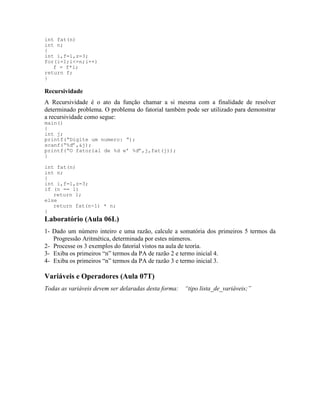 int fat(n)
int n;
{
int i,f=1,z=3;
for(i=1;i<=n;i++)
f = f*i;
return f;
}
Recursividade
A Recursividade é o ato da função chamar a si mesma com a finalidade de resolver
determinado problema. O problema do fatorial também pode ser utilizado para demonstrar
a recursividade como segue:
main()
{
int j;
printf(“Digite um numero: “);
scanf(“%d”,&j);
printf(“O fatorial de %d e’ %d”,j,fat(j));
}
int fat(n)
int n;
{
int i,f=1,z=3;
if (n == 1)
return 1;
else
return fat(n-1) * n;
}
Laboratório (Aula 06L)
1- Dado um número inteiro e uma razão, calcule a somatória dos primeiros 5 termos da
Progressão Aritmética, determinada por estes números.
2- Processe os 3 exemplos do fatorial vistos na aula de teoria.
3- Exiba os primeiros “n” termos da PA de razão 2 e termo inicial 4.
4- Exiba os primeiros “n” termos da PA de razão 3 e termo inicial 3.
Variáveis e Operadores (Aula 07T)
Todas as variáveis devem ser delaradas desta forma: “tipo lista_de_variáveis;”
 