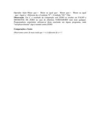 Operador Ação>Maior que>= Maior ou igual que< Menor que<= Menor ou igual
que==Igual a!=Diferente de&&Condição “E”||Condição “OU”!Não
Observação: Em C o resultado da comparação será ZERO se resultar em FALSO e
DIFERENTE DE ZERO no caso de obtermos VERDADEIRO num teste qualquer.
Programadores experientes utilizam-se desta conclusão em alguns programas, onde
“inexplicavelmente” algo é testado contra ZERO.
Comparações e Testes
Observemos antes de mais nada que ++x é diferente de x++!
 