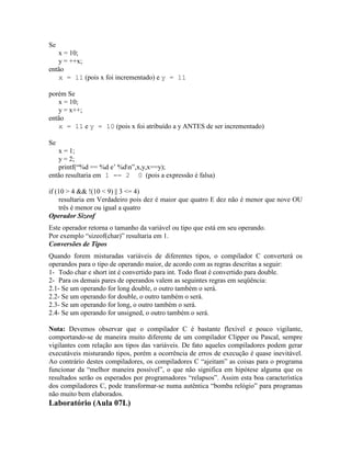 Se
x = 10;
y = ++x;
então
x = 11 (pois x foi incrementado) e y = 11
porém Se
x = 10;
y = x++;
então
x = 11 e y = 10 (pois x foi atribuído a y ANTES de ser incrementado)
Se
x = 1;
y = 2;
printf(“%d == %d e’ %dn”,x,y,x==y);
então resultaria em 1 == 2 0 (pois a expressão é falsa)
if (10 > 4 && !(10 < 9) || 3 <= 4)
resultaria em Verdadeiro pois dez é maior que quatro E dez não é menor que nove OU
três é menor ou igual a quatro
Operador Sizeof
Este operador retorna o tamanho da variável ou tipo que está em seu operando.
Por exemplo “sizeof(char)” resultaria em 1.
Conversões de Tipos
Quando forem misturadas variáveis de diferentes tipos, o compilador C converterá os
operandos para o tipo de operando maior, de acordo com as regras descritas a seguir:
1- Todo char e short int é convertido para int. Todo float é convertido para double.
2- Para os demais pares de operandos valem as seguintes regras em seqüência:
2.1- Se um operando for long double, o outro também o será.
2.2- Se um operando for double, o outro também o será.
2.3- Se um operando for long, o outro também o será.
2.4- Se um operando for unsigned, o outro também o será.
Nota: Devemos observar que o compilador C é bastante flexível e pouco vigilante,
comportando-se de maneira muito diferente de um compilador Clipper ou Pascal, sempre
vigilantes com relação aos tipos das variáveis. De fato aqueles compiladores podem gerar
executáveis misturando tipos, porém a ocorrência de erros de execução é quase inevitável.
Ao contrário destes compiladores, os compiladores C “ajeitam” as coisas para o programa
funcionar da “melhor maneira possível”, o que não significa em hipótese alguma que os
resultados serão os esperados por programadores “relapsos”. Assim esta boa característica
dos compiladores C, pode transformar-se numa autêntica “bomba relógio” para programas
não muito bem elaborados.
Laboratório (Aula 07L)
 