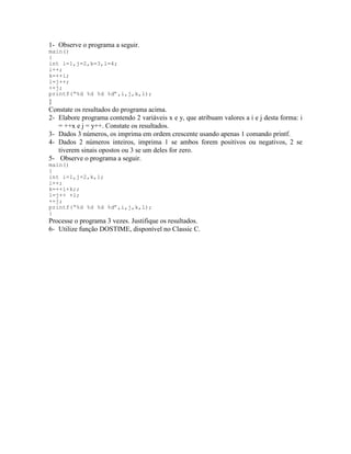 1- Observe o programa a seguir.
main()
{
int i=1,j=2,k=3,l=4;
i++;
k=++i;
l=j++;
++j;
printf(“%d %d %d %d”,i,j,k,l);
}
Constate os resultados do programa acima.
2- Elabore programa contendo 2 variáveis x e y, que atribuam valores a i e j desta forma: i
= ++x e j = y++. Constate os resultados.
3- Dados 3 números, os imprima em ordem crescente usando apenas 1 comando printf.
4- Dados 2 números inteiros, imprima 1 se ambos forem positivos ou negativos, 2 se
tiverem sinais opostos ou 3 se um deles for zero.
5- Observe o programa a seguir.
main()
{
int i=1,j=2,k,l;
i++;
k=++i+k;;
l=j++ +l;
++j;
printf(“%d %d %d %d”,i,j,k,l);
}
Processe o programa 3 vezes. Justifique os resultados.
6- Utilize função DOSTIME, disponível no Classic C.
 