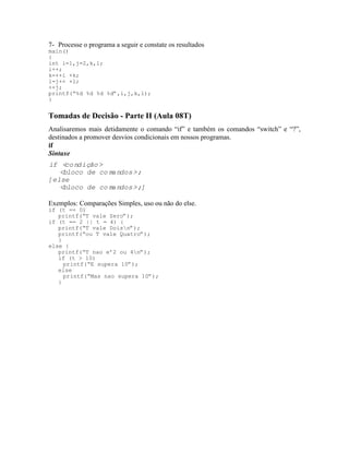 7- Processe o programa a seguir e constate os resultados
main()
{
int i=1,j=2,k,l;
i++;
k=++i +k;
l=j++ +l;
++j;
printf(“%d %d %d %d”,i,j,k,l);
}
Tomadas de Decisão - Parte II (Aula 08T)
Analisaremos mais detidamente o comando “if” e também os comandos “switch” e “?”,
destinados a promover desvios condicionais em nossos programas.
if
Sintaxe
if <condição>
<bloco de comandos>;
[else
<bloco de comandos>;]
Exemplos: Comparações Simples, uso ou não do else.
if (t == 0)
printf(“T vale Zero”);
if (t == 2 || t = 4) {
printf(“T vale Doisn”);
printf(“ou T vale Quatro”);
}
else {
printf(“T nao e’2 ou 4n”);
if (t > 10)
printf(“E supera 10”);
else
printf(“Mas nao supera 10”);
}
 