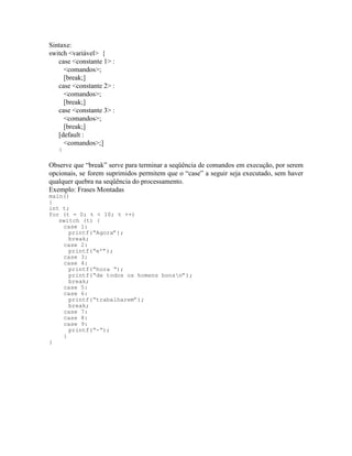 Sintaxe:
switch <variável> {
case <constante 1> :
<comandos>;
[break;]
case <constante 2> :
<comandos>;
[break;]
case <constante 3> :
<comandos>;
[break;]
[default :
<comandos>;]
}
Observe que “break” serve para terminar a seqüência de comandos em execução, por serem
opcionais, se forem suprimidos permitem que o “case” a seguir seja executado, sem haver
qualquer quebra na seqüência do processamento.
Exemplo: Frases Montadas
main()
{
int t;
for (t = 0; t < 10; t ++)
switch (t) {
case 1:
printf(“Agora”);
break;
case 2:
printf(“e’”);
case 3:
case 4:
printf(“hora “);
printf(“de todos os homens bonsn”);
break;
case 5:
case 6:
printf(“trabalharem”);
break;
case 7:
case 8:
case 9:
printf(“-“);
}
}
 