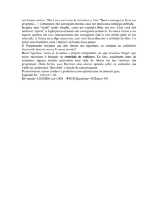 um tempo enorme. Não é raro ouvirmos de iniciantes a frase “Nunca conseguirei fazer um
programa ...”. Certamente, não conseguirá mesmo, caso não tenha uma estratégia definida.
Imagine uma “tarefa” muito simples, como por exemplo fritar um ovo. Caso você não
soubesse “operar” o fogão provavelmente não conseguiria acendê-lo. Se nunca tivesse visto
alguém quebrar um ovo, provavelmente não conseguiria fazê-lo sem perder parte de seu
conteúdo. A fritura seria algo desastroso, caso você desconhecesse a utilidade do óleo. E o
sabor seria frustrante, caso o tempero utilizado fosse açúcar.
O Programador iniciante que não simula seu algoritmo, se compara ao cozinheiro
desastrado descrito acima. E como simular?
Basta “agirmos” como se fossemos o próprio computador, ou seja devemos “fingir” que
nosso raciocíneo é baseado no conteúdo de variáveis. De fato, usualmente antes de
tomarmos alguma decisão analisamos uma série de fatores (as tais variáveis dos
programas). Desta forma, caso fizermos uma análise apurada sobre os conteúdos das
variáveis, poderemos “descobrir” a função de cada programa.
Primeiramente vamos resolver o problema como aprendemos no primeiro grau.
Supondo M = 120 e N = 28.
Dividendo=120288Divisor=2884 àMDCQuociente=432Resto=840
 
