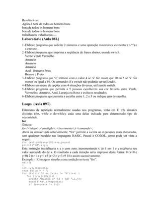 Resultará em:
Agora é hora de todos os homens bons
hora de todos os homens bons
hora de todos os homens bons
trabalharem trabalharem ---
Laboratório (Aula 08L)
1-Elabore programa que solicite 2 números e uma operação matemática elementar (+-*/) e
a execute.
2-Elabore programa que imprima a seqüência de frases abaixo, usando switch.
Verde Verde Vermelho
Amarelo
Amarelo
Amarelo
Azul Branco e Preto
Branco e Preto
3-Elabore programa que ‘z’ termine com o valor 4 se ‘a’ for maior que 10 ou 5 se ‘a’ for
menor ou igual a 10. Os comandos if e switch não poderão ser utilizados.
4-Elabore um menu de opções com 4 situações diversas, utilizando switch.
5-Elabore programa que permita a 5 pessoas escolherem sua cor favorita entre Verde,
Vermelho, Amarelo, Azul, Laranja ou Roxo e exiba os resultados.
6-Elabore programa que permita a escolha entre 1, 2 e 3 ou indique erro de escolha.
Loops (Aula 09T)
Estruturas de repetição normalmente usadas nos programas, terão em C três sintaxes
distintas (for, while e do-while), cada uma delas indicada para determinado tipo de
necessidade.
for
Sintaxe:
for (<início>;<condição>;<incremento>) <comando>;
Além da sintaxe vista anteriormente, “for” permite a escrita de expressões mais elaboradas,
sem qualquer paralelo nas linguagens BASIC, Pascal e COBOL, como pode ser vista a
seguir:
for (x=0,y=0;x+y<100;++x,y=y+x)
printf(“%d”,x+y);
Esta instrução inicializaria x e y com zero, incrementando x de 1 em 1 e y receberia seu
valor acrescido do de x. O resultado a cada iteração seria impresso desta forma: 0 (x=0 e
y=0) 2 (x=1 e y=1) 5 (x=2 e y=3) 9 14 e assim sucessivamente.
Exemplo 1: Contagem simples com condição no teste “for”.
main()
{
int i,j,resposta;
char feito = ‘ ‘;
for (i=1;i<100 && feito != ‘N’;i++) {
for (j=1;j<10;j++) {
printf(“Quanto e’ %d + %d? “,i,j);
scanf(“%d”,&resposta);
if (resposta != i+j)
 