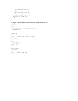 printf(“Errou!n);
else
printf(“Acertou!n”);
}
printf(“Mais? (S/N) “);
scanf(“%c”,&feito);
}
}
Exemplo 2: Contagem com funções nos argumentos do “for”.
main()
{
int t;
for (prompt();t=readnum();prompt())
sqrnum(t);
}
prompt()
{
printf(“Digite um número inteiro!”);
}
readnum()
{
int t;
scanf(“%d”,&t);
return t;
}
sqrnum(num)
int num;
{
printf(“%dn”,num*num);
}
 
