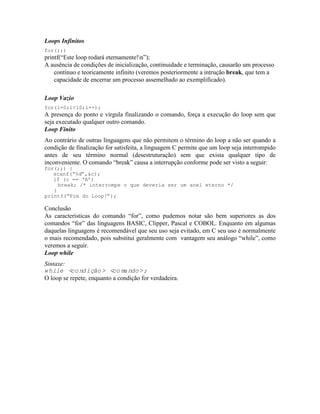 Loops Infinitos
for(;;)
printf(“Este loop rodará eternamente!n”);
A ausência de condições de inicialização, continuidade e terminação, causarão um processo
contínuo e teoricamente infinito (veremos posteriormente a intrução break, que tem a
capacidade de encerrar um processo assemelhado ao exemplificado).
Loop Vazio
for(i=0;i<10;i++);
A presença do ponto e vírgula finalizando o comando, força a execução do loop sem que
seja executado qualquer outro comando.
Loop Finito
Ao contrário de outras linguagens que não permitem o término do loop a não ser quando a
condição de finalização for satisfeita, a linguagem C permite que um loop seja interrompido
antes de seu término normal (desestruturação) sem que exista qualquer tipo de
inconveniente. O comando “break” causa a interrupção conforme pode ser visto a seguir:
for(;;) {
scanf(“%d”,&c);
if (c == ‘A’)
break; /* interrompe o que deveria ser um anel eterno */
}
printf(“Fim do Loop!”);
Conclusão
As características do comando “for”, como pudemos notar são bem superiores as dos
comandos “for” das linguagens BASIC, Clipper, Pascal e COBOL. Enquanto em algumas
daquelas linguagens é recomendável que seu uso seja evitado, em C seu uso é normalmente
o mais recomendado, pois substitui geralmente com vantagem seu análogo “while”, como
veremos a seguir.
Loop while
Sintaxe:
while <condição> <comando>;
O loop se repete, enquanto a condição for verdadeira.
 
