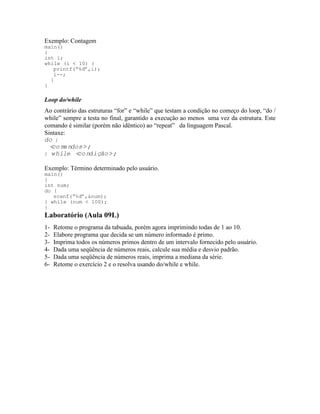 Exemplo: Contagem
main()
{
int i;
while (i < 10) {
printf(“%d”,i);
i--;
}
}
Loop do/while
Ao contrário das estruturas “for” e “while” que testam a condição no começo do loop, “do /
while” sempre a testa no final, garantido a execução ao menos uma vez da estrutura. Este
comando é similar (porém não idêntico) ao “repeat” da linguagem Pascal.
Sintaxe:
do {
<comandos>;
} while <condição>;
Exemplo: Término determinado pelo usuário.
main()
{
int num;
do {
scanf(“%d”,&num);
} while (num < 100);
}
Laboratório (Aula 09L)
1- Retome o programa da tabuada, porém agora imprimindo todas de 1 ao 10.
2- Elabore programa que decida se um número informado é primo.
3- Imprima todos os números primos dentro de um intervalo fornecido pelo usuário.
4- Dada uma seqüência de números reais, calcule sua média e desvio padrão.
5- Dada uma seqüência de números reais, imprima a mediana da série.
6- Retome o exercício 2 e o resolva usando do/while e while.
 