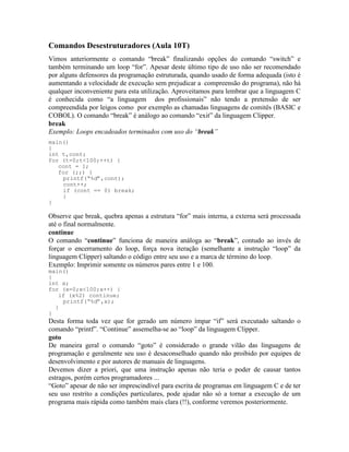 Comandos Desestruturadores (Aula 10T)
Vimos anteriormente o comando “break” finalizando opções do comando “switch” e
também terminando um loop “for”. Apesar deste último tipo de uso não ser recomendado
por alguns defensores da programação estruturada, quando usado de forma adequada (isto é
aumentando a velocidade de execução sem prejudicar a compreensão do programa), não há
qualquer inconveniente para esta utilização. Aproveitamos para lembrar que a linguagem C
é conhecida como “a linguagem dos profissionais” não tendo a pretensão de ser
compreendida por leigos como por exemplo as chamadas linguagens de comitês (BASIC e
COBOL). O comando “break” é análogo ao comando “exit” da linguagem Clipper.
break
Exemplo: Loops encadeados terminados com uso do “break”
main()
{
int t,cont;
for (t=0;t<100;++t) {
cont = 1;
for (;;) {
printf(“%d”,cont);
cont++;
if (cont == 0) break;
}
}
Observe que break, quebra apenas a estrutura “for” mais interna, a externa será processada
até o final normalmente.
continue
O comando “continue” funciona de maneira análoga ao “break”, contudo ao invés de
forçar o encerramento do loop, força nova iteração (semelhante a instrução “loop” da
linguagem Clipper) saltando o código entre seu uso e a marca de término do loop.
Exemplo: Imprimir somente os números pares entre 1 e 100.
main()
{
int x;
for (x=0;x<100;x++) {
if (x%2) continue;
printf(“%d”,x);
}
}
Desta forma toda vez que for gerado um número ímpar “if” será executado saltando o
comando “printf”. “Continue” assemelha-se ao “loop” da linguagem Clipper.
goto
De maneira geral o comando “goto” é considerado o grande vilão das linguagens de
programação e geralmente seu uso é desaconselhado quando não proibido por equipes de
desenvolvimento e por autores de manuais de linguagens.
Devemos dizer a priori, que uma instrução apenas não teria o poder de causar tantos
estragos, porém certos programadores ...
“Goto” apesar de não ser imprescindível para escrita de programas em linguagem C e de ter
seu uso restrito a condições particulares, pode ajudar não só a tornar a execução de um
programa mais rápida como também mais clara (!!), conforme veremos posteriormente.
 