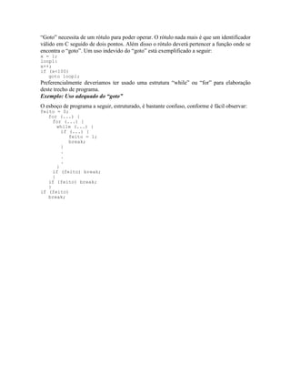 “Goto” necessita de um rótulo para poder operar. O rótulo nada mais é que um identificador
válido em C seguido de dois pontos. Além disso o rótulo deverá pertencer a função onde se
encontra o “goto”. Um uso indevido do “goto” está exemplificado a seguir:
x = 1;
loop1:
x++;
if (x<100)
goto loop1;
Preferencialmente deveríamos ter usado uma estrutura “while” ou “for” para elaboração
deste trecho de programa.
Exemplo: Uso adequado do “goto”
O esboço de programa a seguir, estruturado, é bastante confuso, conforme é fácil observar:
feito = 0;
for (...) {
for (...) {
while (...) {
if (...) {
feito = 1;
break;
}
.
.
.
}
if (feito) break;
}
if (feito) break;
}
if (feito)
break;
 