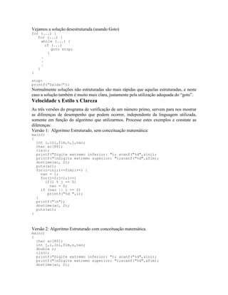 Vejamos a solução desestruturada (usando Goto)
for (...) {
for (...) {
while (...) {
if (...)
goto stop;
}
.
.
.
}
}
stop:
printf(“Saída!”);
Normalmente soluções não estruturadas são mais rápidas que aquelas estruturadas, e neste
caso a solução também é muito mais clara, justamente pela utilização adequada do “goto”.
Velocidade x Estilo x Clareza
As três versões do programa de verificação de um número primo, servem para nos mostrar
as diferenças de desempenho que podem ocorrer, independente da linguagem utilizada,
somente em função do algoritmo que utilizarmos. Processe estes exemplos e constate as
diferenças:
Versão 1: Algoritmo Estruturado, sem conceituação matemática:
main()
{
int i,ini,fim,n,j,nao;
char ac[80];
cls();
printf("Digite extremo inferior: "); scanf("%d",&ini);
printf("nDigite extremo superior: ");scanf("%d",&fim);
dostime(ac, 2);
puts(ac);
for(i=ini;i<=fim;i++) {
nao = 1;
for(j=2;j<i;j++)
if(i % j == 0)
nao = 0;
if (nao || i == 2)
printf("%d ",i);
}
printf("n");
dostime(ac, 2);
puts(ac);
}
Versão 2: Algoritmo Estruturado com conceituação matemática.
main()
{
char ac[80];
int j,i,ini,fim,n,nao;
double r;
cls();
printf("Digite extremo inferior: "); scanf("%d",&ini);
printf("nDigite extremo superior: ");scanf("%d",&fim);
dostime(ac, 2);
 