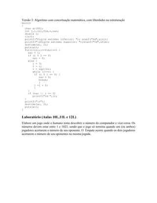 Versão 3: Algoritmo com conceituação matemática, com liberdades na estruturação
main()
{
char ac[80];
int j,i,ini,fim,n,nao;
double r;
cls();
printf("Digite extremo inferior: "); scanf("%d",&ini);
printf("nDigite extremo superior: ");scanf("%d",&fim);
dostime(ac, 2);
puts(ac);
for(i=ini;i<=fim;i++) {
nao = 1;
if (i % 2 == 0)
nao = 0;
else {
j = 3;
r = i;
r = sqrt(r);
while (j<=r) {
if (i % j == 0) {
nao = 0;
break;
}
j =j + 2;
}
}
if (nao || i == 2)
printf("%d ",i);
}
printf("n");
dostime(ac, 2);
puts(ac);
}
Laboratório (Aulas 10L,11L e 12L)
Elabore um jogo onde o humano tenta descobrir o número do computador e vice-versa. Os
números devem estar entre 1 e 1023, sendo que o jogo só termina quando um (ou ambos)
jogadores acertarem o número de seu oponente. O Empate ocorre quando os dois jogadores
acertarem o número de seu oponentes na mesma jogada.
 