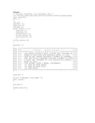 Solução:
/* Autores: Deusdeth, Luis Fernando, Ana */
int verif=0,numm,numh,ia=0,ib=1023,contm=0,conth=0,resph,palpm;
char nome[32];
main ()
{
cls ();
apresent ();
nome_hum ();
num_maq ();
while (verif == 0){
joga_hum ();
joga_maq ();
rotina_verif ();
rotina_verif1 ();
rotina_verif2 ();
}
rotina_venceu ();
}
apresent ()
{
puts (“|*********************************************************|”);
puts (“|* J O G O A L O - V E J A *|”);
puts (“|************* ( A P R E S E N T A C A O ) ***************|”);
puts (“|* - JOGO ENTRE A MICRO E VOCE. O MICRO IRA’ ESCOLHER UM *|”);
puts (“|* NUMERO E VOCE OUTRO NUM INTERVALO ENTRE 1 E 1023. *|”);
puts (“|* - CADA UM IRA’ TENTAR DESCOBRIR O NUMERO DO OPONENTE, *|”);
puts (“|* ATE’ QUE UM DOS JOGADORES ADIVINHE O NUMERO DO OUTRO*|”);
puts (“|* - O MICRO IRA’ INFORMAR SE O SEU PALPITE FOI CORRETO, *|”);
puts (“|* BAIXO OU ALTO. *|”);
puts (“|* - VOCE DEVERA’ FAZER O MESMO, INFORMANDO: *|”);
puts (“|* (1) PARA UM CHUTE BAIXO; *|”);
puts (“|* (2) PARA UM CHUTE ALTO; *|”);
puts (“|* (3) PARA CERTO. *|”);
puts (“|*********************************************************|”);
}
nome_hum ()
{
printf (“INFORME O SEU NOME: “);
gets (nome);
}
num_maq ()
{
numm=rand()/32;
}
 
