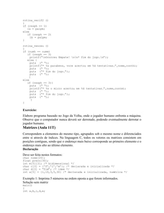 rotina_verif2 ()
{
if (resph == 1)
ia = palpm;
else
if (resph == 2)
ib = palpm;
}
rotina_venceu ()
{
if (numh == numm)
if (resph == 3)
printf(“nOcorreu Empate! nn* fim do jogo.n”);
else {
puts (“ “);
printf(“* %s parabens, voce acertou em %d tentativas.”,nome,conth);
puts (“ “);
puts (“* fim do jogo.”);
puts (“ “);
}
else
if (resph == 3){
puts (“ “);
printf(“* %s o micro acertou em %d tentativas.”,nome,contm);
puts (“ “);
puts (“* fim do jogo.”);
puts (“ “);
}
}
Exercício:
Elabore programa baseado no Jogo da Velha, onde o jogador humano enfrenta a máquina.
Observe que o computador nunca deverá ser derrotado, podendo eventualmente derrotar o
jogador humano.
Matrizes (Aula 11T)
Correspondem a elementos do mesmo tipo, agrupados sob o mesmo nome e diferenciados
entre si através de índices. Na linguagem C, todos os vetores ou matrizes consistem em
posições contíguas, sendo que o endereço mais baixo corresponde ao primeiro elemento e o
endereço mais alto ao último elemento.
Declaração
Deve ser feita nestes formatos:
char nome[20];
float preco[30];
int m[5][3]; /* bidimensional */
char c[3] = {’f’,’i’,’m’}; /* declarada e inicializada */
char d[3] = “fim”; /* idem */
int a[5] = {1,10,3,5,30} /* declarada e inicializada, numérica */
Exemplo 1: Imprima 5 números na ordem oposta a que forem informados.
Solução sem matriz
main()
{
int a,b,c,d,e;
 