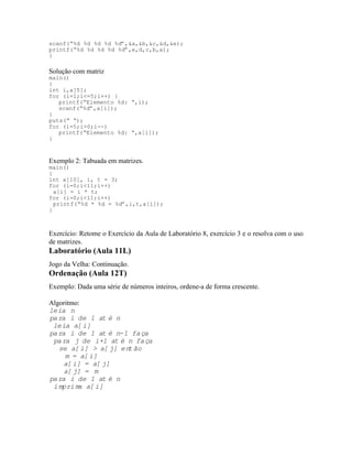 scanf(“%d %d %d %d %d”,&a,&b,&c,&d,&e);
printf(“%d %d %d %d %d”,e,d,c,b,a);
}
Solução com matriz
main()
{
int i,a[5];
for (i=1;i<=5;i++) {
printf(“Elemento %d: “,i);
scanf(“%d”,a[i]);
}
puts(“ “);
for (i=5;i>0;i--)
printf(“Elemento %d: “,a[i]);
}
Exemplo 2: Tabuada em matrizes.
main()
{
int a[10], i, t = 3;
for (i=0;i<11;i++)
a[i] = i * t;
for (i=0;i<11;i++)
printf(“%d * %d = %d”,i,t,a[i]);
}
Exercício: Retome o Exercício da Aula de Laboratório 8, exercício 3 e o resolva com o uso
de matrizes.
Laboratório (Aula 11L)
Jogo da Velha: Continuação.
Ordenação (Aula 12T)
Exemplo: Dada uma série de números inteiros, ordene-a de forma crescente.
Algoritmo:
leia n
para i de 1 até n
leia a[i]
para i de 1 até n-1 faça
para j de i+1 até n faça
se a[i] > a[j] então
m = a[i]
a[i] = a[j]
a[j] = m
para i de 1 até n
imprima a[i]
 
