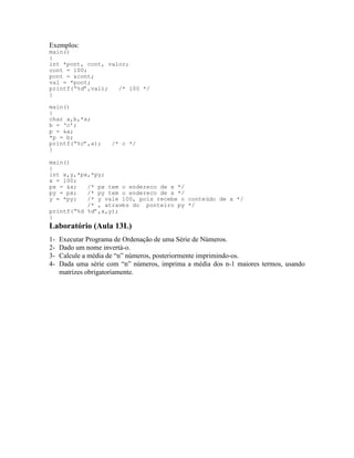 Exemplos:
main()
{
int *pont, cont, valor;
cont = 100;
pont = &cont;
val = *pont;
printf(“%d”,val); /* 100 */
}
main()
{
char a,b,*x;
b = ‘c’;
p = &a;
*p = b;
printf(“%c”,a); /* c */
}
main()
{
int x,y,*px,*py;
x = 100;
px = &x; /* px tem o endereco de x */
py = px; /* py tem o endereco de x */
y = *py; /* y vale 100, pois recebe o conteúdo de x */
/* , através do ponteiro py */
printf(“%d %d”,x,y);
}
Laboratório (Aula 13L)
1- Executar Programa de Ordenação de uma Série de Números.
2- Dado um nome invertá-o.
3- Calcule a média de “n” números, posteriormente imprimindo-os.
4- Dada uma série com “n” números, imprima a média dos n-1 maiores termos, usando
matrizes obrigatoriamente.
 