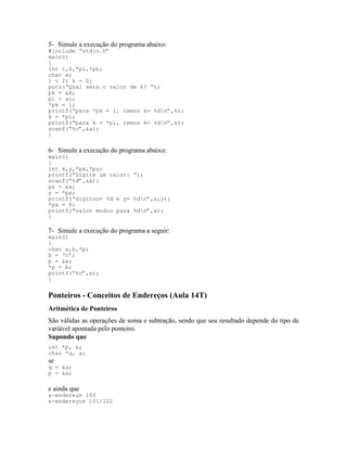 5- Simule a execução do programa abaixo:
#include “stdio.h”
main()
{
int i,k,*pi,*pk;
char a;
i = 2; k = 0;
puts(“Qual sera o valor de k? “);
pk = &k;
pi = &i;
*pk = i;
printf(“para *pk = i, temos k= %dn”,k);
k = *pi;
printf(“para k = *pi, temos k= %dn”,k);
scanf(“%c”,&a);
}
6- Simule a execução do programa abaixo:
main()
{
int x,y,*px,*py;
printf(“Digite um valor: “);
scanf(“%d”,&x);
px = &x;
y = *px;
printf(“digitou= %d e y= %dn”,x,y);
*px = 8;
printf(“valor mudou para %dn”,x);
}
7- Simule a execução do programa a seguir:
main()
{
char a,b,*p;
b = ‘c’;
p = &a;
*p = b;
printf(“%c”,a);
}
Ponteiros - Conceitos de Endereços (Aula 14T)
Aritmética de Ponteiros
São válidas as operações de soma e subtração, sendo que seu resultado depende do tipo de
variável apontada pelo ponteiro.
Supondo que
int *p, x;
char *q, a;
se
q = &a;
p = &x;
e ainda que
a-endereço 100
x-endereços 101/102
 