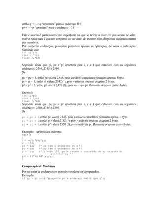 então q++ --> q “apontará” para o endereço 101
p++ --> p “apontará” para o endereço 103
Este conceito é particularmente importante no que se refere a matrizes pois como se sabe,
matriz nada mais é que um conjunto de variáveis do mesmo tipo, dispostas seqüencialmente
em memória.
Por conterem endereços, ponteiros permitem apenas as operações de soma e subtração.
Supondo que:
int i,*pi;
char c,*pc;
float f,*pf;
Supondo ainda que pi, pc e pf apontem para i, c e f que estariam com os seguintes
endereços: 2340, 2345 e 2350.
Se
pc = pc + 1, então pc valerá 2346, pois variáveis caracteres possuem apenas 1 byte.
pi = pi + 1, então pi valerá 2342 (!), pois variáveis inteiras ocupam 2 bytes.
pf = pf + 5, então pf valerá 2370 (!), pois variáveis pt. flutuante ocupam quatro bytes.
Exemplo
int i,*pi;
char c,*pc;
float f,*pf;
Supondo ainda que pi, pc e pf apontem para i, c e f que estariam com os seguintes
endereços: 2340, 2345 e 2350.
Se
pc = pc + 1, então pc valerá 2346, pois variáveis caracteres possuem apenas 1 byte.
pi = pi + 1, então pi valerá 2342 (!), pois variáveis inteiras ocupam 2 bytes.
pf = pf + 5, então pf valerá 2370 (!), pois variáveis pt. flutuante ocupam quatro bytes.
Exemplo: Atribuições indiretas
main()
{
int x,y,*px,*py;
x = 100;
px = &x; /* px tem o endereco de x */
py = px; /* py tem o endereco de x */
y = *py; /* y vale 100, pois recebe o conteúdo de x, através do
ponteiro py */
printf(“%d %d”,x,y);
}
Comparação de Ponteiros
Por se tratar de endereços os ponteiros podem ser comparados.
Exemplo:
if (p > q) puts(“p aponta para endereço maior que q”);
 