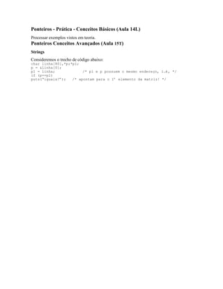 Ponteiros - Prática - Conceitos Básicos (Aula 14L)
Processar exemplos vistos em teoria.
Ponteiros Conceitos Avançados (Aula 15T)
Strings
Consideremos o trecho de código abaixo:
char linha[80],*p;*p1;
p = &linha[0];
p1 = linha; /* p1 e p possuem o mesmo endereço, i.é, */
if (p==p1)
puts(“iguais!”); /* apontam para o 1º elemento da matriz! */
 