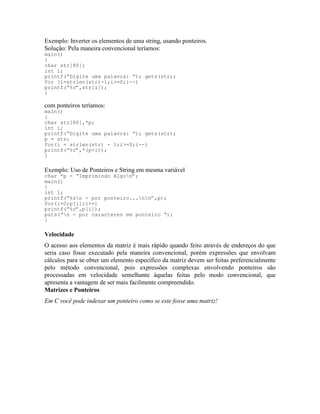 Exemplo: Inverter os elementos de uma string, usando ponteiros.
Solução: Pela maneira convencional teríamos:
main()
{
char str[80];
int i;
printf(“Digite uma palavra: “); gets(str);
for (i=strlen(str)-1;i>=0;i--)
printf(“%c”,str[i]);
}
com ponteiros teríamos:
main()
{
char str[80],*p;
int i;
printf(“Digite uma palavra: “); gets(str);
p = str;
for(i = strlen(str) - 1;i>=0;i--)
printf(“%c”,*(p+i));
}
Exemplo: Uso de Ponteiros e String em mesma variável
char *p = “Imprimindo Algon”;
main()
{
int i;
printf(“%sn - por ponteiro...nn”,p);
for(i=0;p[i];i++)
printf(“%c”,p[i]);
puts(“n - por caracteres em ponteiro “);
}
Velocidade
O acesso aos elementos da matriz é mais rápido quando feito através de endereços do que
seria caso fosse executado pela maneira convencional, porém expressões que envolvam
cálculos para se obter um elemento específico da matriz devem ser feitas preferencialmente
pelo método convencional, pois expressões complexas envolvendo ponteiros são
processadas em velocidade semelhante àquelas feitas pelo modo convencional, que
apresenta a vantagem de ser mais facilmente compreendido.
Matrizes e Ponteiros
Em C você pode indexar um ponteiro como se este fosse uma matriz!
 