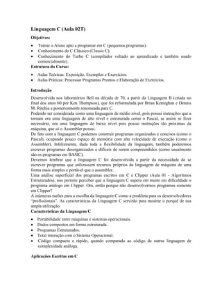Linguagem C (Aula 02T)
Objetivos:
· Tornar o Aluno apto a programar em C (pequenos programas).
· Conhecimento do C Clássico (Classic C).
· Conhecimento do Turbo C (compilador voltado ao aprendizado e também usado
comercialmente).
Estrutura do Curso:
· Aulas Teóricas: Exposição, Exemplos e Exercícios.
· Aulas Práticas: Processar Programas Prontos e Elaboração de Exercícios.
Introdução
Desenvolvida nos laboratórios Bell na década de 70, a partir da Linguagem B (criada no
final dos anos 60 por Ken Thompson), que foi reformulada por Brian Kernighan e Dennis
M. Ritchie e posteriormente renomeada para C.
Podendo ser considerada como uma linguagem de médio nível, pois possui instruções que a
tornam ora uma linguagem de alto nível e estruturada como o Pascal, se assim se fizer
necessário, ora uma linguagem de baixo nível pois possui instruções tão próximas da
máquina, que só o Assembler possui.
De fato com a linguagem C podemos construir programas organizados e concisos (como o
Pascal), ocupando pouco espaço de memória com alta velocidade de execução (como o
Assembler). Infelizmente, dada toda a flexibilidade da linguagem, também poderemos
escrever programas desorganizados e difíceis de serem compreendidos (como usualmente
são os programas em BASIC).
Devemos lembrar que a linguagem C foi desenvolvida a partir da necessidade de se
escrever programas que utilizassem recursos próprios da linguagem de máquina de uma
forma mais simples e portável que o assembler.
Uma análise superficial dos programas escritos em C e Clipper (Aula 01 - Algoritmos
Estruturados), nos permite perceber que a linguagem C supera em muito em dificuldade o
programa análogo em Clipper. Ora, então porque não desenvolvermos programas somente
em Clipper?
A inúmeras razões para a escolha da linguagem C como a predileta para os desenvolvedores
“profissionais”. As características da Linguagem C servirão para mostrar o porquê de sua
ampla utilização.
Características da Linguagem C
· Portabilidade entre máquinas e sistemas operacionais.
· Dados compostos em forma estruturada.
· Programas Estruturados.
· Total interação com o Sistema Operacional.
· Código compacto e rápido, quando comparado ao código de outras linguagem de
complexidade análoga.
Aplicações Escritas em C
 