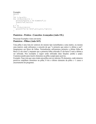 Exemplo:
main()
{
int i,*p,a[5];
for (i=0;i<=4;i++) {
printf(“Digite o %d elemento”,);
scanf(“%d”,&a[i]);
}
p = a;
for (i=0;i<=4;i++)
printf(“%d %d %dn”,a[i],p[i],*(p+i));
}
Ponteiros - Prática - Conceitos Avançados (Aula 15L)
Processar Exemplos vistos em teoria
Ponteiros - Pilhas (Aula 16T)
Uma pilha é uma lista de variáveis do mesmo tipo (semelhantes a uma matriz, ou mesmo
uma matriz), onde utilizamos o conceito de que “o primeiro que entra é o último a sair”.
Imaginemos um bloco de folhas. Normalmente utilizaremos primeiro a última folha do
bloco (“a de cima”), enquanto que a primeira folha colocada (“a de baixo”) será a última a
ser utilizada. Nos exemplos a seguir serão utilizadas duas funções: push() e pop().
Usaremos push() para inserir elementos na pilha e pop() para sacá-los.
Exemplo: Faça com que seja criada uma pilha com no máximo 50 elementos, onde números
positivos empilhem elementos na pilha, 0 tire o último elemento da pilha e -1 cause o
encerramento do programa:
 