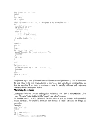 int pilha[50],*p1,*to;
main()
{
int valor;
p1 = pilha;
to = p1;
printf(“Numero --> Pilha, 0 recupera e -1 finaliza n”);
do {
scanf(“%d”,&valor);
if (valor != 0)
push(valor);
else {
valor = pop();
printf(“%dn”,valor);
}
} while (valor != -1);
}
push(i)
int i;
{
p1++;
if (p1 == (to + 50)) {
puts(“Estouro da Pilha (superior) “);
exit(1);
}
*p1 = i;
}
pop()
{
if ((p1) == to) {
puts(“Estouro da Pilha (inferior) “);
exit(1);
}
p1--;
return *(p1+1);
}
Imaginemos agora uma pilha onde não soubéssemos antecipadamente o total de elementos
de uma pilha, neste caso precisaríamos de instruções que permitissem a manipulação da
área de memória livre entre o programa e área de trabalho utilizada pelo programa
conforme mostra o esquema abaixo:
Memória do Sistema
Usada para Variáveis Locais e endereços de RotinasDo “fim” para o inicioMemória Livre
para AlocaçãoVariáveis GlobaisDo “inicio” para o fimPrograma
As funções malloc() e free() permitem que utilizemos a área de memória livre para criar
nossas variáveis, por exemplo matrizes com limites a serem definidos em tempo de
execução.
Exemplo:
char x,y,*px;
main()
{
px = malloc(1000);
if (!px) {
puts(“Memória Insuficiente!”);
 