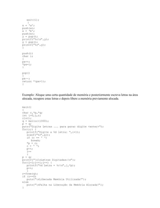 exit(1);
}
x = ‘a’;
push(x);
x = ‘b’;
push(x);
y = pop();
printf(“%cn”,y);
y = pop();
printf(“%c”,y);
}
push(i)
char i;
{
px++;
*px=i;
}
pop()
{
px--;
return *(px+1);
}
Exemplo: Aloque uma certa quantidade de memória e posteriormente escreva letras na área
alocada, recupere estas letras e depois libere a memória previamente alocada.
main()
{
char c,*p,*q;
int i=0,j,r;
cls();
q = malloc(1000);
p = q;
puts(“Digite Letras ... para parar digite <enter>“);
for(;;) {
printf(“Digite a %d letra: “,i+1);
scanf(“%c”,&c);
if (c == ‘ ‘)
break;
*p = c;
c = ‘ ‘;
p++;
i++
}
p = q;
printf(“nnLetras Digitadas:n”);
for(j=1;j<=i;j++) {
printf(“%d Letra = %cn”,j,*p);
p++;
}
r=free(q);
if (r==0)
puts(“nLiberada Memória Utilizada!”);
else
puts(“nFalha na Liberação da Memória Alocada!”);
}
 