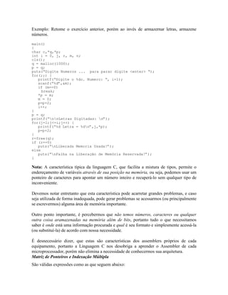 Exemplo: Retome o exercício anterior, porém ao invés de armazernar letras, armazene
números.
main()
{
char c,*q,*p;
int i = 0, j, r, m, n;
cls();
q = malloc(1000);
p = q;
puts(“Digite Numeros ... para parar digite <enter> “);
for(;;) {
printf(“Digite o %do. Numero: “, i+1);
scanf(“%d”,&m);
if (m==0)
break;
*p = m;
m = 0;
p=p+2;
i++;
}
p = q;
printf(“nnLetras Digitadas: n”);
for(j=1;j<=i;j++) {
printf(“%d Letra = %dn”,j,*p);
p=p+2;
}
r=free(q);
if (r==0)
puts(“nLiberada Memoria Usada!”);
else
puts(“nFalha na Liberação de Memória Reservada!”);
}
Nota: A característica típica da linguagem C, que facilita a mistura de tipos, permite o
endereçamento de variáveis através de sua posição na memória, ou seja, podemos usar um
ponteiro de caracteres para apontar um número inteiro e recuperá-lo sem qualquer tipo de
inconveniente.
Devemos notar entretanto que esta característica pode acarretar grandes problemas, e caso
seja utilizada de forma inadequada, pode gerar problemas se acessarmos (ou principalmente
se escrevermos) alguma área de memória importante.
Outro ponto importante, é percebermos que não temos números, caracteres ou qualquer
outra coisa aramazenadas na memória além de bits, portanto tudo o que necessitamos
saber é onde está uma informação procurada e qual é seu formato e simplesmente acessá-la
(ou substituí-la) de acordo com nossa necessidade.
É desnecessário dizer, que estas são características dos assemblers próprios de cada
equipamento, portanto a Linguagem C nos desobriga a aprender o Assembler de cada
microprocessador, porém não elimina a necessidade de conhecermos sua arquitetura.
Matriz de Ponteiros e Indexação Múltipla
São válidas expressões como as que seguem abaixo:
 