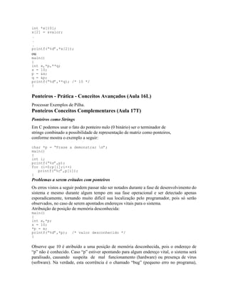 int *x[10];
x[2] = &valor;
.
.
.
printf(“%d”,*x[2]);
ou
main()
{
int x,*p,**q;
x = 10;
p = &x;
q = &p;
printf(“%d”,**q); /* 10 */
}
Ponteiros - Prática - Conceitos Avançados (Aula 16L)
Processar Exemplos de Pilha.
Ponteiros Conceitos Complementares (Aula 17T)
Ponteiros como Strings
Em C podemos usar o fato do ponteiro nulo (0 binário) ser o terminador de
strings combinado a possibilidade de representação de matriz como ponteiros,
conforme mostra o exemplo a seguir:
char *p = “Frase a demonstrar n”;
main()
{
int i;
printf(“%s”,p);
for (i=0;p[i];i++)
printf(“%c”,p[i]);
}
Problemas a serem evitados com ponteiros
Os erros vistos a seguir podem passar não ser notados durante a fase de desenvolvimento do
sistema e mesmo durante algum tempo em sua fase operacional e ser detectado apenas
esporadicamente, tornando muito difícil sua localização pelo programador, pois só serão
observados, no caso de serem apontados endereços vitais para o sistema.
Atribuição de posição de memória desconhecida:
main()
{
int x,*p;
x = 10;
*p = x;
printf(“%d”,*p); /* valor desconhecido */
}
Observe que 10 é atribuído a uma posição de memória desconhecida, pois o endereço de
“p” não é conhecido. Caso “p” estiver apontando para algum endereço vital, o sistema será
paralisado, causando suspeita de mal funcionamento (hardware) ou presença de vírus
(software). Na verdade, esta ocorrência é o chamado “bug” (pequeno erro no programa),
 