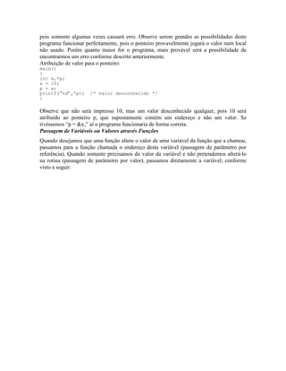 pois somente algumas vezes causará erro. Observe serem grandes as possibilidades deste
programa funcionar perfeitamente, pois o ponteiro provavelmente jogará o valor num local
não usado. Porém quanto maior for o programa, mais provável será a possibilidade de
encontrarmos um erro conforme descrito anteriormente.
Atribuição de valor para o ponteiro:
main()
{
int x,*p;
x = 10;
p = x;
printf(“%d”,*p); /* valor desconhecido */
}
Observe que não será impresso 10, mas um valor desconhecido qualquer, pois 10 será
atribuído ao ponteiro p, que supostamente contém um endereço e não um valor. Se
tivéssemos “p = &x;” aí o programa funcionaria de forma correta.
Passagem de Variáveis ou Valores através Funções
Quando desejamos que uma função altere o valor de uma variável da função que a chamou,
passamos para a função chamada o endereço desta variável (passagem de parâmetro por
referência). Quando somente precisamos do valor da variável e não pretendemos alterá-lo
na rotina (passagem de parâmetro por valor), passamos diretamente a variável, conforme
visto a seguir:
 