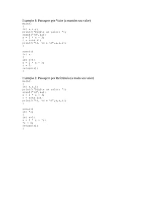 Exemplo 1: Passagem por Valor (a mantém seu valor)
main()
{
int a,r,x;
printf(“Digite um valor: “);
scanf(“%d”,&a);
x = 2 * a + 3;
r = soma(a);
printf(“%d, %d e %d”,a,x,r);
}
soma(z)
int z;
{
int x=5;
x = 2 * x + z;
z = 0;
return(x);
}
Exemplo 2: Passagem por Referência (a muda seu valor)
main()
{
int a,r,x;
printf(“Digite um valor: “);
scanf(“%d”,&a);
x = 2 * a + 3;
r = soma(&a);
printf(“%d, %d e %d”,a,x,r);
}
soma(z)
int *z;
{
int x=5;
x = 2 * x + *z;
*z = 0;
return(x);
}
 