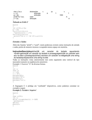 char c,*pc,x; declarações c pc x
c = ‘A’; atribuição A ? ?
pc = &c; atribuição 1000 ?
printf(“%c”,*pc); exibir A
x = *pc; atribuição A
}
Tabuada ao Estilo C
main()
{
int a[10],i,*p;
p = &a;
for(i=1;i<10;i++)
*(ponteiro+i) = i*3;
for(i=0;i<10;i++)
printf(“%d x 3 = %d n”,i,a[i]);
}
Entradas e Saídas
Além das funções “printf” e “scanf”, muito poderosas existem outras instruções de entrada
e saída, porém de menores recursos e ocupando menos espaço em memória.
InstruçõesDescriçãogetchar()lê um caracter do teclado aguardando
<Enter>getche()lê um caracter do teclado e prosseguegetch()lê um caracter sem
eco na tela e prossegueputchar() escreve um caracter na telagets()lê uma string
do tecladoputs()escreve uma string na tela
Todas as instruções vistas anteriormente tem como argumento uma variável do tipo
necessário (caracter ou seqüência de caracteres).
Exemplo 1: Escrever “A” de diversas formas.
main()
{
int i;
char c;
i = 65;
c = ‘A’;
putchar(65);
putchar(‘A’);
putchar(i);
putchar(‘n’);
}
A linguagem C é pródiga em “confundir” dispositivos, como podemos constatar no
exemplo a seguir.
Exemplo 2: Teclado é Arquivo!
main()
{
char s[30];
int c;
while ((c=getchar()) != EOF)
putchar(c);
get(s);
puts(c);
}
 