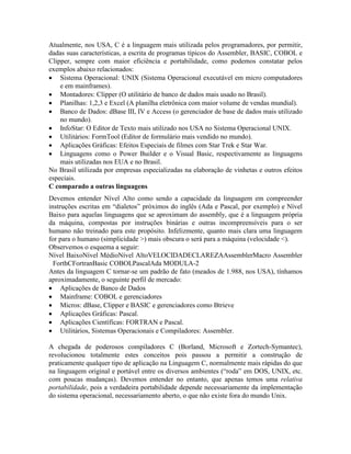 Atualmente, nos USA, C é a linguagem mais utilizada pelos programadores, por permitir,
dadas suas características, a escrita de programas típicos do Assembler, BASIC, COBOL e
Clipper, sempre com maior eficiência e portabilidade, como podemos constatar pelos
exemplos abaixo relacionados:
· Sistema Operacional: UNIX (Sistema Operacional executável em micro computadores
e em mainframes).
· Montadores: Clipper (O utilitário de banco de dados mais usado no Brasil).
· Planilhas: 1,2,3 e Excel (A planilha eletrônica com maior volume de vendas mundial).
· Banco de Dados: dBase III, IV e Access (o gerenciador de base de dados mais utilizado
no mundo).
· InfoStar: O Editor de Texto mais utilizado nos USA no Sistema Operacional UNIX.
· Utilitários: FormTool (Editor de formulário mais vendido no mundo).
· Aplicações Gráficas: Efeitos Especiais de filmes com Star Trek e Star War.
· Linguagens como o Power Builder e o Visual Basic, respectivamente as linguagens
mais utilizadas nos EUA e no Brasil.
No Brasil utilizada por empresas especializadas na elaboração de vinhetas e outros efeitos
especiais.
C comparado a outras linguagens
Devemos entender Nível Alto como sendo a capacidade da linguagem em compreender
instruções escritas em “dialetos” próximos do inglês (Ada e Pascal, por exemplo) e Nível
Baixo para aquelas linguagens que se aproximam do assembly, que é a linguagem própria
da máquina, compostas por instruções binárias e outras incompreensíveis para o ser
humano não treinado para este propósito. Infelizmente, quanto mais clara uma linguagem
for para o humano (simplicidade >) mais obscura o será para a máquina (velocidade <).
Observemos o esquema a seguir:
Nível BaixoNível MédioNível AltoVELOCIDADECLAREZAAssemblerMacro Assembler
ForthCFortranBasic COBOLPascalAda MODULA-2
Antes da linguagem C tornar-se um padrão de fato (meados de 1.988, nos USA), tínhamos
aproximadamente, o seguinte perfil de mercado:
· Aplicações de Banco de Dados
· Mainframe: COBOL e gerenciadores
· Micros: dBase, Clipper e BASIC e gerenciadores como Btrieve
· Aplicações Gráficas: Pascal.
· Aplicações Científicas: FORTRAN e Pascal.
· Utilitários, Sistemas Operacionais e Compiladores: Assembler.
A chegada de poderosos compiladores C (Borland, Microsoft e Zortech-Symantec),
revolucionou totalmente estes conceitos pois passou a permitir a construção de
praticamente qualquer tipo de aplicação na Linguagem C, normalmente mais rápidas do que
na linguagem original e portável entre os diversos ambientes (“roda” em DOS, UNIX, etc.
com poucas mudanças). Devemos entender no entanto, que apenas temos uma relativa
portabilidade, pois a verdadeira portabilidade depende necessariamente da implementação
do sistema operacional, necessariamento aberto, o que não existe fora do mundo Unix.
 