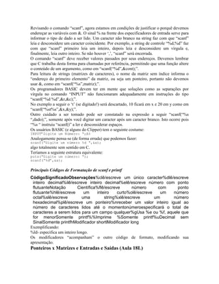 Revisando o comando “scanf”, agora estamos em condições de justificar o porquê devemos
endereçar as variáveis com &. O sinal % na frente dos especificadores de entrada serve para
informar o tipo de dado a ser lido. Um caracter não branco na string faz com que “scanf”
leia e desconsidere um caracter coincidente. Por exemplo, a string de controle “%d,%d” faz
com que “scanf” primeiro leia um inteiro, depois leia e desconsidere um vírgula e,
finalmente, leia outro inteiro. Se não houver ‘,’, “scanf” será encerrada.
O comando “scanf” deve receber valores passados por seus endereços. Devemos lembrar
que C trabalha desta forma para chamadas por referência, permitindo que uma função altere
o conteúdo de um argumento, como em “scanf(“%d”,&cont);”.
Para leitura de strings (matrizes de caracteres), o nome da matriz sem índice informa o
“endereço do primeiro elemento” da matriz, ou seja um ponteiro, portanto não devemos
usar &, como em “scanf(“%s”,matriz);”.
Os programadores BASIC devem ter em mente que soluções como as separações por
vírgula no comando “INPUT” não funcionaram adequadamente em instruções do tipo
“scanf(“%d %d”,&r,&c);”.
No exemplo a seguir o ‘t’ (se digitado!) será descartado, 10 ficará em x e 20 em y como em
“scanf(“%st%s”,&x,&y);”.
Outro cuidado a ser tomado pode ser constatado na expressão a seguir “scanf(“%s
“,dado);”, somente após você digitar um caracter após um caracter branco. Isto ocorre pois
“%s “ instruiu “scanf()” a ler e desconsiderar espaços.
Os usuários BASIC (e alguns do Clipper) tem o seguinte costume:
INPUT”Digite um Número: “;A%
Analogamente pensa-se (de forma errada) que podemos fazer:
scanf(“Digite um número %d “,&a);
algo totalmente sem sentido em C.
Teríamos a seguinte estrutura equivalente:
puts(“Digite um número: “);
scanf(“%d”,&a);
Principais Códigos de Formatação de scanf e printf
CódigoSignificadoObservações%clê/escreve um único caracter%dlê/escreve
inteiro decimal%ilê/escreve inteiro decimal%elê/escreve número com ponto
flutuanteNotação Científica%flê/escreve número com ponto
flutuante%hlê/escreve um inteiro curto%olê/escreve um número
octal%slê/escreve uma string%xlê/escreve um número
hexadecimal%plê/escreve um ponteiro%nreceber um valor inteiro igual ao
número de caracteres lidos até o momentonúmeroespecificará o total de
caracteres a serem lidos para um campo qualquer%gUsa %e ou %f, aquele que
for menorSomente printf%%Imprime %Somente printf%uDecimal sem
SinalSomente printfhModificador shortlModificador long
Exemplificando:
%ld- especifica um inteiro longo.
Os modificadores “acompanham” o outro código de formato, modificando sua
apresentação.
Ponteiros x Matrizes e Entradas e Saídas (Aula 18L)
 