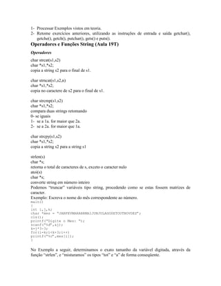 1- Processar Exemplos vistos em teoria.
2- Retome exercícios anteriores, utilizando as instruções de entrada e saída getchar(),
getche(), getch(), putchar(), gets() e puts().
Operadores e Funções String (Aula 19T)
Operadores
char strcat(s1,s2)
char *s1,*s2;
copia a string s2 para o final de s1.
char strncat(s1,s2,n)
char *s1,*s2;
copia no caractere de s2 para o final de s1.
char strcmp(s1,s2)
char *s1,*s2;
compara duas strings retomando
0- se iguais
1- se a 1a. for maior que 2a.
2- se a 2a. for maior que 1a.
char strcpy(s1,s2)
char *s1,*s2;
copia a string s2 para a string s1
strlen(s)
char *s;
retorna o total de caracteres de s, exceto o caracter nulo
atoi(s)
char *s;
converte string em número inteiro
Podemos “truncar” variáveis tipo string, procedendo como se estas fossem matrizes de
caracter.
Exemplo: Escreva o nome do mês correspondente ao número.
main()
{
int i,j,k;
char *mes = “JANFEVMARABRMAIJUNJULAGOSETOUTNOVDEZ”;
cls();
printf(“Digite o Mes: “);
scanf(“%d”,&j);
k=j*3-3;
for(i=k;i<k+3;i++)
printf(“%c”,mes[i]);
}
No Exemplo a seguir, determinamos o exato tamanho da variável digitada, através da
função “strlen”, e “misturamos” os tipos “tot” e “a” de forma conseqüente.
 