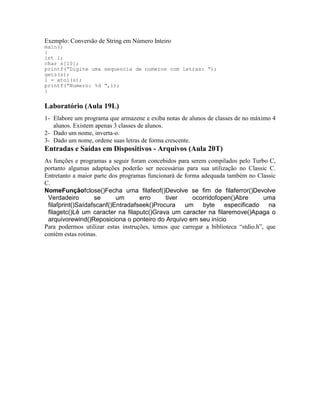 Exemplo: Conversão de String em Número Inteiro
main()
{
int i;
char s[10];
printf(“Digite uma sequencia de numeros com letras: “);
gets(s);
i = atoi(s);
printf(“Numero: %d “,i);
}
Laboratório (Aula 19L)
1- Elabore um programa que armazene e exiba notas de alunos de classes de no máximo 4
alunos. Existem apenas 3 classes de alunos.
2- Dado um nome, inverta-o.
3- Dado um nome, ordene suas letras de forma crescente.
Entradas e Saídas em Dispositivos - Arquivos (Aula 20T)
As funções e programas a seguir foram concebidos para serem compilados pelo Turbo C,
portanto algumas adaptações poderão ser necessárias para sua utilização no Classic C.
Entretanto a maior parte dos programas funcionará de forma adequada também no Classic
C.
NomeFunçãofclose()Fecha uma filafeof()Devolve se fim de filaferror()Devolve
Verdadeiro se um erro tiver ocorridofopen()Abre uma
filafprint()Saídafscanf()Entradafseek()Procura um byte especificado na
filagetc()Lê um caracter na filaputc()Grava um caracter na filaremove()Apaga o
arquivorewind()Reposiciona o ponteiro do Arquivo em seu início
Para podermos utilizar estas instruções, temos que carregar a biblioteca “stdio.h”, que
contém estas rotinas.
 