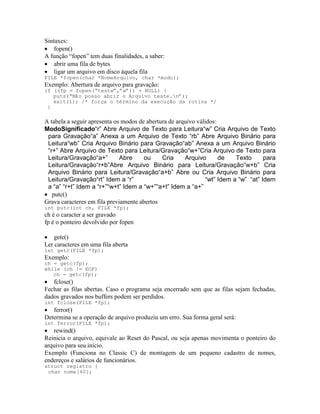 Sintaxes:
· fopen()
A função “fopen” tem duas finalidades, a saber:
· abrir uma fila de bytes
· ligar um arquivo em disco àquela fila
FILE *fopen(char *NomeArquivo, char *modo);
Exemplo: Abertura de arquivo para gravação:
if ((fp = fopen(“teste”,”w”)) = NULL) {
puts(“Não posso abrir o Arquivo teste.n”);
exit(1); /* força o término da execução da rotina */
}
A tabela a seguir apresenta os modos de abertura de arquivo válidos:
ModoSignificado“r” Abre Arquivo de Texto para Leitura“w” Cria Arquivo de Texto
para Gravação“a” Anexa a um Arquivo de Texto “rb” Abre Arquivo Binário para
Leitura“wb” Cria Arquivo Binário para Gravação“ab” Anexa a um Arquivo Binário
“r+” Abre Arquivo de Texto para Leitura/Gravação“w+”Cria Arquivo de Texto para
Leitura/Gravação“a+” Abre ou Cria Arquivo de Texto para
Leitura/Gravação“r+b”Abre Arquivo Binário para Leitura/Gravação“w+b” Cria
Arquivo Binário para Leitura/Gravação“a+b” Abre ou Cria Arquivo Binário para
Leitura/Gravação“rt” Idem a “r” “wt” Idem a “w” “at” Idem
a “a” “r+t” Idem a “r+”“w+t” Idem a “w+”“a+t” Idem a “a+”
· putc()
Grava caracteres em fila previamente abertos
int putc(int ch, FILE *fp);
ch é o caracter a ser gravado
fp é o ponteiro devolvido por fopen
· getc()
Ler caracteres em uma fila aberta
int getc(FILE *fp);
Exemplo:
ch = getc(fp);
while (ch != EOF)
ch = getc(fp);
· fclose()
Fechar as filas abertas. Caso o programa seja encerrado sem que as filas sejam fechadas,
dados gravados nos buffers podem ser perdidos.
int fclose(FILE *fp);
· ferror()
Determina se a operação de arquivo produziu um erro. Sua forma geral será:
int ferror(FILE *fp);
· rewind()
Reinicia o arquivo, equivale ao Reset do Pascal, ou seja apenas movimenta o ponteiro do
arquivo para seu início.
Exemplo (Funciona no Classic C) de montagem de um pequeno cadastro de nomes,
endereços e salários de funcionários.
struct registro {
char nome[40];
 