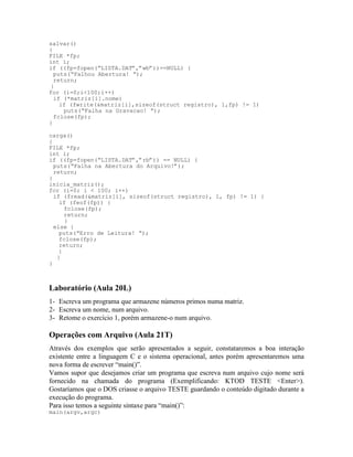 salvar()
{
FILE *fp;
int i;
if ((fp=fopen(“LISTA.DAT”,”wb”))==NULL) {
puts(“Falhou Abertura! “);
return;
}
for (i=0;i<100;i++)
if (*matriz[i].nome)
if (fwrite(&matriz[i],sizeof(struct registro), 1,fp) != 1)
puts(“Falha na Gravacao! “);
fclose(fp);
}
carga()
{
FILE *fp;
int i;
if ((fp=fopen(“LISTA.DAT”,”rb”)) == NULL) {
puts(“Falha na Abertura do Arquivo!”);
return;
}
inicia_matriz();
for (i=0; i < 100; i++)
if (fread(&matriz[i], sizeof(struct registro), 1, fp) != 1) {
if (feof(fp)) {
fclose(fp);
return;
}
else {
puts(“Erro de Leitura! “);
fclose(fp);
return;
}
}
}
Laboratório (Aula 20L)
1- Escreva um programa que armazene números primos numa matriz.
2- Escreva um nome, num arquivo.
3- Retome o exercício 1, porém armazene-o num arquivo.
Operações com Arquivo (Aula 21T)
Através dos exemplos que serão apresentados a seguir, constataremos a boa interação
existente entre a linguagem C e o sistema operacional, antes porém apresentaremos uma
nova forma de escrever “main()”.
Vamos supor que desejamos criar um programa que escreva num arquivo cujo nome será
fornecido na chamada do programa (Exemplificando: KTOD TESTE <Enter>).
Gostaríamos que o DOS criasse o arquivo TESTE guardando o conteúdo digitado durante a
execução do programa.
Para isso temos a seguinte sintaxe para “main()”:
main(argv,argc)
 