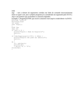 onde
argc - tem o número de argumentos contidos nas linha de comando (necessariamente
maior ou igual a um, pois o próprio programa já é considerado um argumento pelo D.O.S.).
Argv é um ponteiro que acomodará os caracteres digitados.
Exemplo 1: Programa KTOD, que escreve caracteres num arquivo criado/aberto via D.O.S.
#include “stdio.h”
main(argc,argv)
int argc;
char *argv[];
{
FILE *fp;
char ch;
if (arg != 2) {
printf(“Digite o Nome do Arquivon”);
exit(1);
}
if ((fp=fopen(argv[1],”w”)) == NULL) {
printf(“Arquivo não pode ser aberton”);
exit(1);
}
do {
ch = getchar();
putc(ch,fp);
} while( ch != ‘$’);
fclose(fp);
}
 