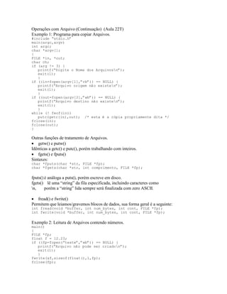 Operações com Arquivo (Continuação) (Aula 22T)
Exemplo 1: Programa para copiar Arquivos.
#include “stdio.h”
main(argc,argv)
int argc;
char *argv[];
{
FILE *in, *out;
char ch;
if (arg != 3) {
printf(“Digite o Nome dos Arquivosn”);
exit(1);
}
if ((in=fopen(argv[1],”rb”)) == NULL) {
printf(“Arquivo origem não existen”);
exit(1);
}
if ((out=fopen(argv[2],”wb”)) == NULL) {
printf(“Arquivo destino não existen”);
exit(1);
}
while (! feof(in))
putc(getc(in),out); /* esta é a cópia propriamente dita */
fclose(in);
fclose(out);
}
Outras funções de tratamento de Arquivos.
· getw() e putw()
Idênticas a getc() e putc(), porém trabalhando com inteiros.
· fgets() e fputs()
Sintaxes:
char *fputs(char *str, FILE *fp);
char *fgets(char *str, int comprimento, FILE *fp);
fputs() é análoga a puts(), porém escreve em disco.
fgets() lê uma “string” da fila especificada, incluindo caracteres como
n, porém a “string” lida sempre será finalizada com zero ASCII.
· fread() e fwrite()
Permitem que leiamos/gravemos blocos de dados, sua forma geral é a seguinte:
int fread(void *buffer, int num_bytes, int cont, FILE *fp);
int fwrite(void *buffer, int num_bytes, int cont, FILE *fp);
Exemplo 2: Leitura de Arquivos contendo números.
main()
{
FILE *fp;
float f = 12.23;
if ((fp=fopen(“teste”,”wb”)) == NULL) {
printf(“Arquivo não pode ser criadon”);
exit(1);
}
fwrite(&f,sizeof(float(),1,fp);
fclose(fp);
 
