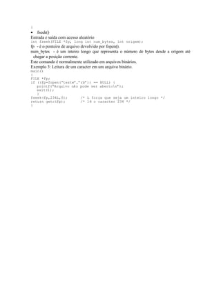 }
· fseek()
Entrada e saída com acesso aleatório
int fseek(FILE *fp, long int num_bytes, int origem);
fp - é o ponteiro de arquivo devolvido por fopen().
num_bytes - é um inteiro longo que representa o número de bytes desde a origem até
chegar a posição corrente.
Este comando é normalmente utilizado em arquivos binários.
Exemplo 3: Leitura de um caracter em um arquivo binário.
main()
{
FILE *fp;
if ((fp=fopen(“teste”,”rb”)) == NULL) {
printf(“Arquivo não pode ser aberton”);
exit(1);
}
fseek(fp,234L,0); /* L força que seja um inteiro longo */
return getc(fp); /* lê o caracter 234 */
}
 