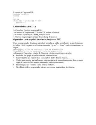 Exemplo 4: Programa EDL
include <stdio.h>
main()
{
int c;
while ((c = getchar()) != EOF)
putchar(c);
}
Laboratório (Aula 22L)
1- Compile e Estude o programa EDL.
2- Construa os Programas KTOD e DTOV usando o Turbo C.
3- Construa o comando COPIAR, visto na teoria.
4- Elabore programa para criação de um dump de arquivo.
Operações com Arquivo (continuação) (Aulas 23T)
Caso o programador desejasse reproduzir entradas e saídas semelhantes as existentes em
teclado e vídeo, ele poderia utilizar os comandos “fprintf” e “fscanf” conforme as sintaxes a
seguir:
fprintf(fp,”string de controle”,lista de argumentos);
fscanf(fp,”string de controle”,lista de argumentos);
A linguagem C permite a criação de 5 tipos de estruturas particulares, a saber:
· Estrutura, um grupo de variáveis sobre o mesmo nome.
· Campo de Bit, que permite fácil acesso a bits dentro de uma palavra.
· União, que permite que definamos a mesma parte da memória contendo dois ou mais
tipos de variáveis (obviamente não usadas concomitantemente).
· Enumeração, que é similar a uma lista de símbolos.
· Tipo Final, onde o programador cria um novo nome para um tipo já existente.
 