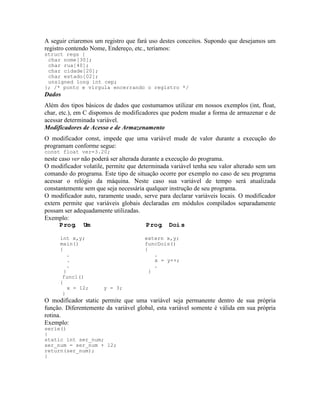 A seguir criaremos um registro que fará uso destes conceitos. Supondo que desejamos um
registro contendo Nome, Endereço, etc., teríamos:
struct regs {
char nome[30];
char rua[40];
char cidade[20];
char estado[02];
unsigned long int cep;
}; /* ponto e vírgula encerrando o registro */
Dados
Além dos tipos básicos de dados que costumamos utilizar em nossos exemplos (int, float,
char, etc.), em C dispomos de modificadores que podem mudar a forma de armazenar e de
acessar determinada variável.
Modificadores de Acesso e de Armazenamento
O modificador const, impede que uma variável mude de valor durante a execução do
programam conforme segue:
const float ver=3.20;
neste caso ver não poderá ser alterada durante a execução do programa.
O modificador volatile, permite que determinada variável tenha seu valor alterado sem um
comando do programa. Este tipo de situação ocorre por exemplo no caso de seu programa
acessar o relógio da máquina. Neste caso sua variável de tempo será atualizada
constantemente sem que seja necessária qualquer instrução de seu programa.
O modificador auto, raramente usado, serve para declarar variáveis locais. O modificador
extern permite que variáveis globais declaradas em módulos compilados separadamente
possam ser adequadamente utilizadas.
Exemplo:
Prog. Um Prog. Dois
int x,y; extern x,y;
main() funcDois()
{ {
. .
. x = y++;
. .
} }
func1()
{
x = 12; y = 3;
}
O modificador static permite que uma variável seja permanente dentro de sua própria
função. Diferentemente da variável global, esta variável somente é válida em sua própria
rotina.
Exemplo:
serie()
{
static int ser_num;
ser_num = ser_num + 12;
return(ser_num);
}
 