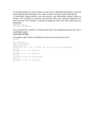 No exemplo anterior ser_num continua a existir entre as chamadas das funções ao invés de
existir somente dentro da função série, como ocorreria com uma variável local normal.
O modificador register permite, caso seja possível, que determinada variável inteira ou
caracter, não se localize na memória convencional, fique num registrador disponível (se
houver um) da CPU, tornando a execução do programa muito mais veloz. Basta para isso
declaramos:
register int i;
for(i=0;i<30000;i++)
Caso seja possível o contador i será processado muito mais rapidamente do que seria sem o
modificador register.
Conversões de Tipos
O exemplo a seguir mostra a facilidade que temos para converter tipos em C.
main()
{
int x=70,x1=7;
char c=’a’,c1=’A’;
float f=23.215;
printf(“x= %d, c= %c, f= %2.2f, x1= %d, c1= %c n”,x,c,f,x1,c1);
c = x;
printf(“c <--x : c= %cn”,c);
x = f;
printf(“x <--f : x= %dn”,x);
f = x1;
printf(“f <--x1: f= %2.2fn”,f);
f = c1;
printf(“f <--c1: f= %2.2f”,f);
}
 
