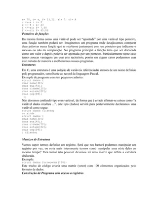 x= 70, c= a, f= 23.22, x1= 7, c1= A
c <--x : c= F
x <--f : x= 23
f <--x1: f= 7.00
f <--c1: f= 65.00
Ponteiros de funções
Da mesma forma como uma variável pode ser “apontada” por uma variável tipo ponteiro,
uma função também poderá ser. Imaginemos um programa onde desejássemos comparar
duas palavras numa função que as recebesse juntamente com um ponteiro que indicasse o
sucesso ou não da comparação. No programa principal a função teria que ser declarada
como um valor e depois poderia ser apontada por um ponteiro. Particularmente neste caso
temos poucas vantagens em usar este raciocínio, porém em alguns casos poderemos usar
este método de maneira a melhorarmos nossos programas.
Estruturas
Em C, uma estrutura é uma coleção de variáveis referenciadas através de um nome definido
pelo programador, semelhante ao record da linguagem Pascal.
Exemplo de programa com um pequeno cadastro:
struct dados {
char nome[30];
char rua[40];
char cidade[20];
char estado[02];
char cep[09];
};
Não devemos confundir tipo com variável, de forma que é errado afirmar-se coisas como “a
variável dados recebeu ...”, este tipo (dados) servirá para posteriormente declaramos uma
variável como segue:
struct dados cliente;
ou ainda
struct dados {
char nome[30];
char rua[40];
char cidade[20];
char estado[02];
char cep[09];
} cliente;
Matrizes de Estrutura
Vamos supor termos definido um registro. Será que nos bastará podermos manipular um
registro por vez, ou seria mais interessante termos como manipular uma série deles ao
mesmo tempo? Para tornar isto possível devemos ter uma matriz que reflita a estrutura
declarada.
Exemplo:
struct dados fornecedor[100];
Este trecho de código criaria uma matriz (vetor) com 100 elementos organizados pelo
formato de dados.
Construção de Programa com acesso a registros
 